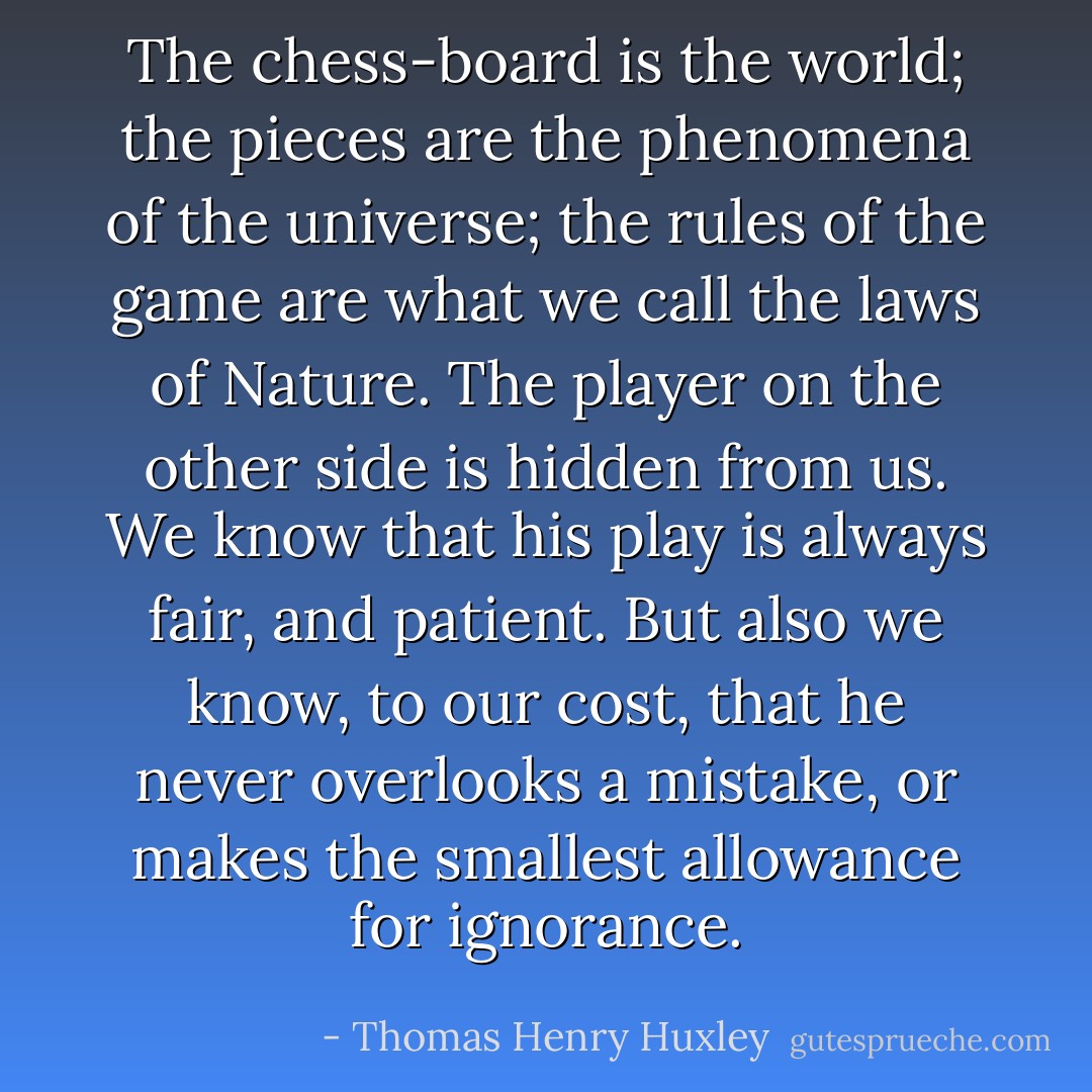 The chess-board is the world; the pieces are the phenomena of the universe; the rules of the game are what we call the laws of Nature. The player on the other side is hidden from us. We know that his play is always fair, and patient. But also we know, to our cost, that he never overlooks a mistake, or makes the smallest allowance for ignorance. - Thomas Henry Huxley
