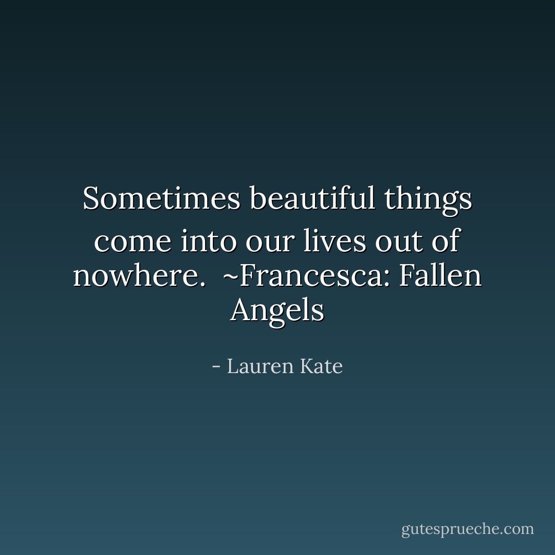 Sometimes beautiful things come into our lives out of nowhere.<br /><br />~Francesca: Fallen Angels - Lauren Kate