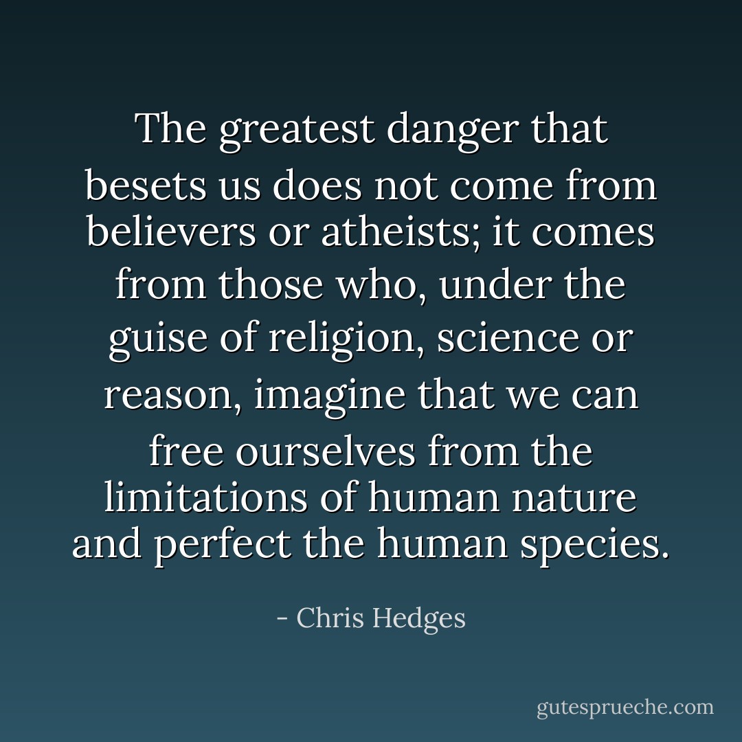 The greatest danger that besets us does not come from believers or atheists; it comes from those who, under the guise of religion, science or reason, imagine that we can free ourselves from the limitations of human nature and perfect the human species. - Chris Hedges