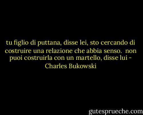 tu figlio di puttana, disse lei, sto cercando di costruire una relazione che abbia senso.<br /><br />non puoi costruirla con un martello, disse lui - Charles Bukowski
