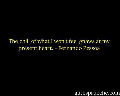 The chill of what I won't feel gnaws at my present heart. - Fernando Pessoa