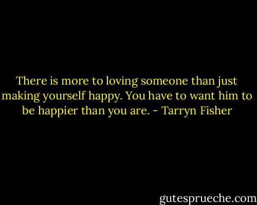 There is more to loving someone than just making yourself happy. You have to want him to be happier than you are. - Tarryn Fisher