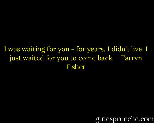 I was waiting for you - for years. I didn't live. I just waited for you to come back. - Tarryn Fisher