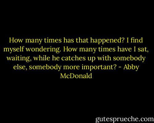 How many times has that happened? I find myself wondering. How many times have I sat, waiting, while he catches up with somebody else, somebody more important? - Abby McDonald
