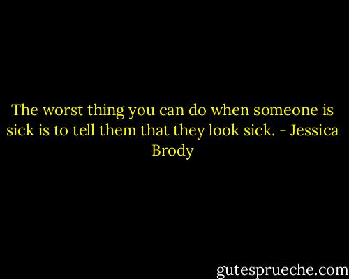 The worst thing you can do when someone is sick is to tell them that they look sick. - Jessica Brody