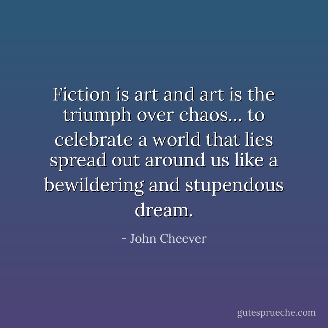 Fiction is art and art is the triumph over chaos… to celebrate a world that lies spread out around us like a bewildering and stupendous dream. - John Cheever