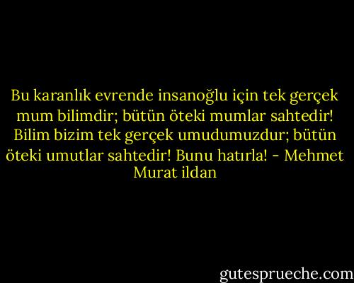 Bu karanlık evrende insanoğlu için tek gerçek mum bilimdir; bütün öteki mumlar sahtedir! Bilim bizim tek gerçek umudumuzdur; bütün öteki umutlar sahtedir! Bunu hatırla! - Mehmet Murat ildan