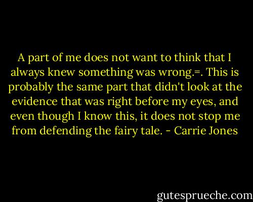 A part of me does not want to think that I always knew something was wrong.=. This is probably the same part that didn't look at the evidence that was right before my eyes, and even though I know this, it does not stop me from defending the fairy tale. - Carrie Jones