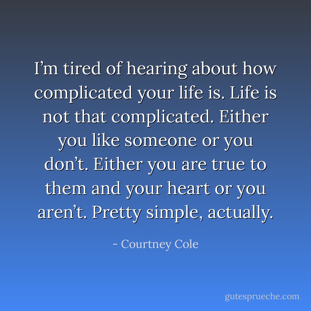 I’m tired of hearing about how complicated your life is. Life is not that complicated. Either you like someone or you don’t. Either you are true to them and your heart or you aren’t. Pretty simple, actually. - Courtney Cole