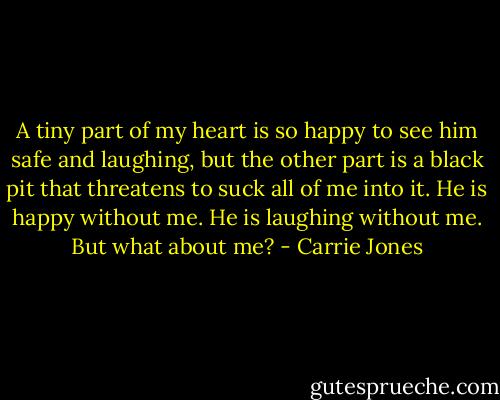 A tiny part of my heart is so happy to see him safe and laughing, but the other part is a black pit that threatens to suck all of me into it. He is happy without me. He is laughing without me. But what about me? - Carrie Jones