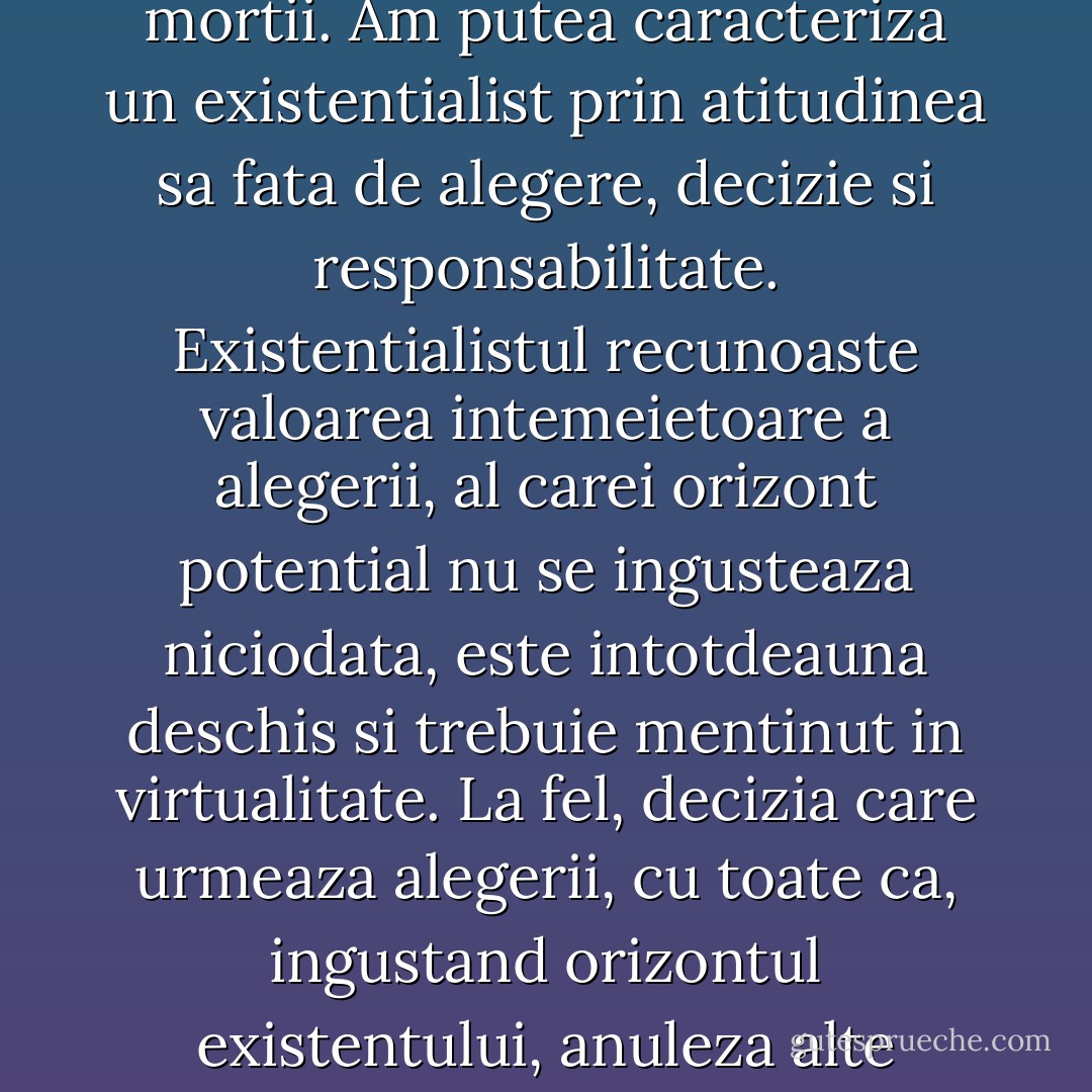 Existentialismul constituie alternativa la felul de a fi reductiv al nihilismului si la modul fragmentar de operare specific postmodernismului, vizand existentul in integralitatea sa, intr-un univers care ofera mai ales non-sens si discontinuitate. Existentialistul va fi caracterizat prin capacitatea e a suporta angoasa, cautarea necurmata a autenticitatii si recuperarea eliberatoare a mortii. Am putea caracteriza un existentialist prin atitudinea sa fata de alegere, decizie si responsabilitate. Existentialistul recunoaste valoarea intemeietoare a alegerii, al carei orizont potential nu se ingusteaza niciodata, este intotdeauna deschis si trebuie mentinut in virtualitate. La fel, decizia care urmeaza alegerii, cu toate ca, ingustand orizontul existentului, anuleza alte alegeri potentiale, trebuie respectata si adusa in campul repetitiv al continuitatii. Imersat intr-o cultura a iresponsabilitatii (in care societatea, genele, soarta, Dumnezeu, sunt principalii deversori ai vinei), existentialistul va intelege ca blamarea, cu toate ca este seducatoare, este ineficienta, invaluind adevarul. - Ştefan Bolea