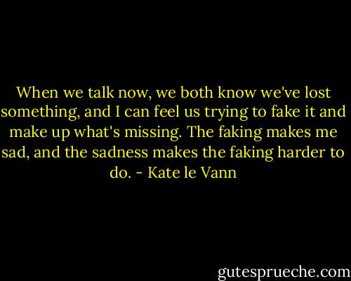 When we talk now, we both know we've lost something, and I can feel us trying to fake it and make up what's missing. The faking makes me sad, and the sadness makes the faking harder to do. - Kate le Vann