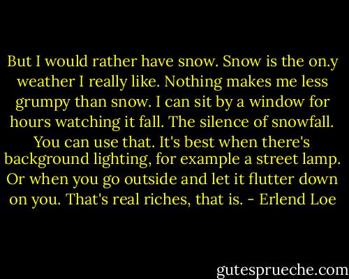 But I would rather have snow. Snow is the on.y weather I really like. Nothing makes me less grumpy than snow. I can sit by a window for hours watching it fall. The silence of snowfall. You can use that. It's best when there's background lighting, for example a street lamp. Or when you go outside and let it flutter down on you. That's real riches, that is. - Erlend Loe