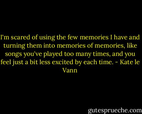 I'm scared of using the few memories I have and turning them into memories of memories, like songs you've played too many times, and you feel just a bit less excited by each time. - Kate le Vann