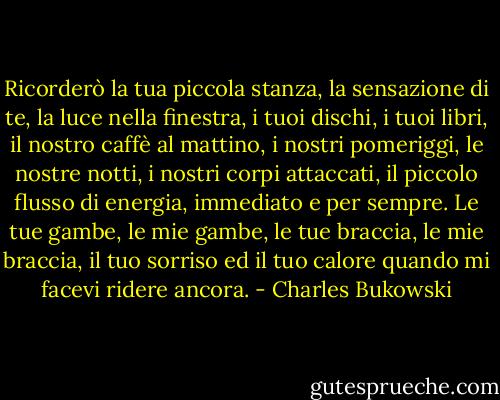 Ricorderò la tua piccola stanza, la sensazione di te, la luce nella finestra, i tuoi dischi, i tuoi libri, il nostro caffè al mattino, i nostri pomeriggi, le nostre notti, i nostri corpi attaccati, il piccolo flusso di energia, immediato e per sempre. Le tue gambe, le mie gambe, le tue braccia, le mie braccia, il tuo sorriso ed il tuo calore quando mi facevi ridere ancora. - Charles Bukowski