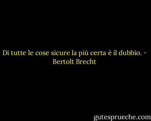 Di tutte le cose sicure la più certa è il dubbio. - Bertolt Brecht