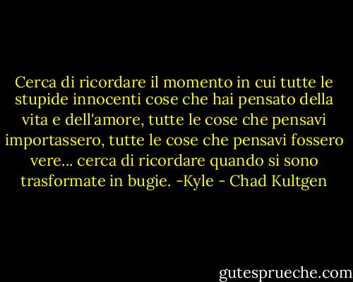 Cerca di ricordare il momento in cui tutte le stupide innocenti cose che hai pensato della vita e dell'amore, tutte le cose che pensavi importassero, tutte le cose che pensavi fossero vere... cerca di ricordare quando si sono trasformate in bugie. -Kyle - Chad Kultgen