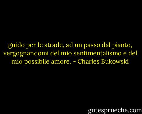 guido per le strade,<br />ad un passo dal pianto,<br />vergognandomi del mio sentimentalismo<br />e del mio possibile amore. - Charles Bukowski