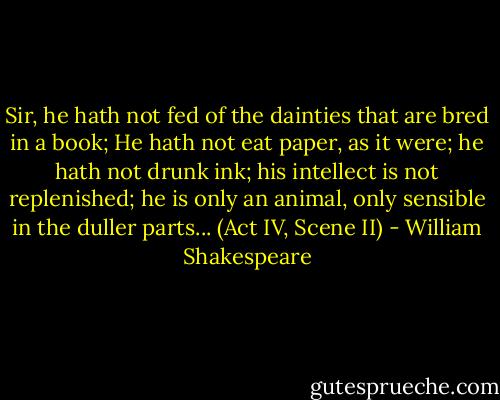 Sir, he hath not fed of the dainties that are bred in a book; He hath not eat paper, as it were; he hath not drunk ink; his intellect is not replenished; he is only an animal, only sensible in the duller parts... (Act IV, Scene II) - William Shakespeare