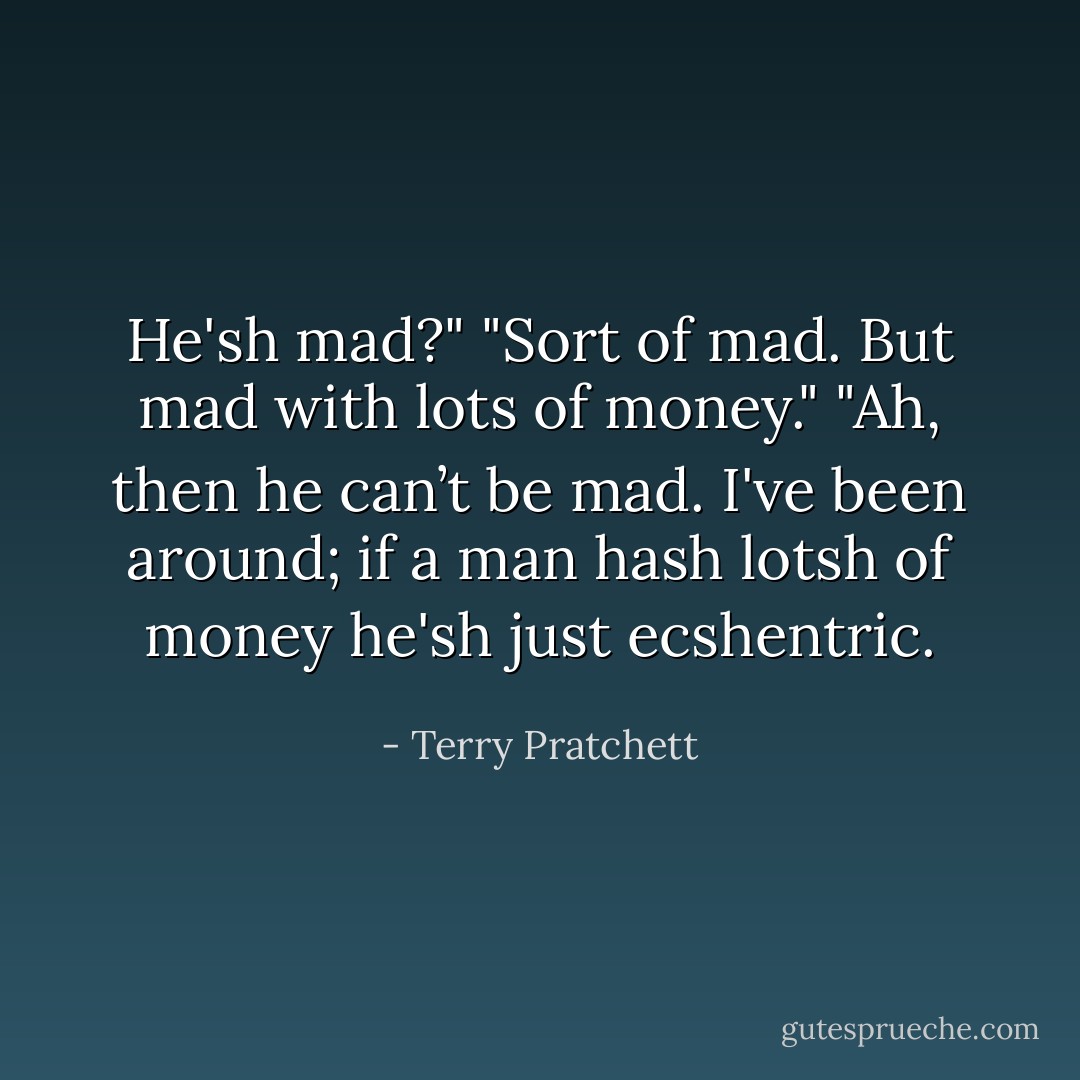 He'sh mad?"<br />"Sort of mad. But mad with lots of money."<br />"Ah, then he can’t be mad. I've been around; if a man hash lotsh of money he'sh just ecshentric. - Terry Pratchett