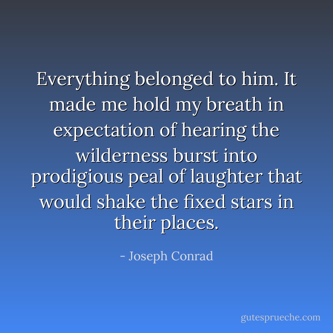 Everything belonged to him. It made me hold my breath in expectation of hearing the wilderness burst into prodigious peal of laughter that would shake the fixed stars in their places. - Joseph Conrad