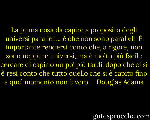 La prima cosa da capire a proposito degli universi paralleli... è che non sono paralleli. È importante rendersi conto che, a rigore, non sono neppure universi, ma è molto più facile cercare di capirlo un po' più tardi, dopo che ci si è resi conto che tutto quello che si è capito fino a quel momento non è vero. - Douglas Adams