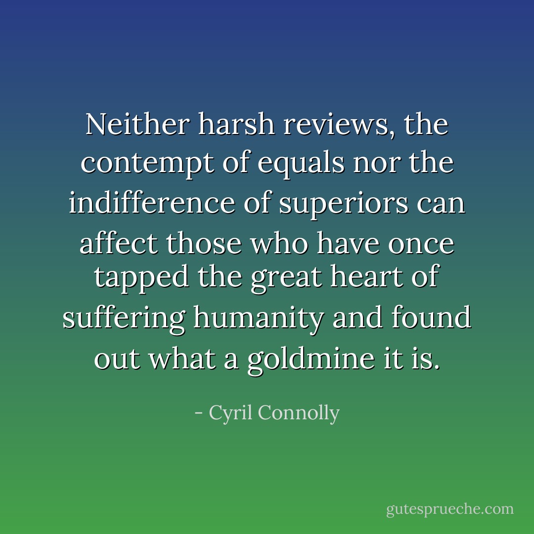 Neither harsh reviews, the contempt of equals nor the indifference of superiors can affect those who have once tapped the great heart of suffering humanity and found out what a goldmine it is. - Cyril Connolly