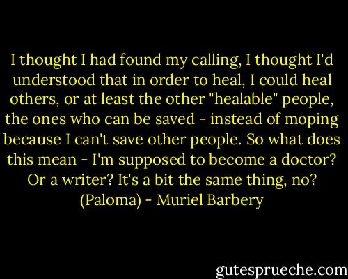 I thought I had found my calling, I thought I'd understood that in order to heal, I could heal others, or at least the other "healable" people, the ones who can be saved - instead of moping because I can't save other people. So what does this mean - I'm supposed to become a doctor? Or a writer? It's a bit the same thing, no? (Paloma) - Muriel Barbery