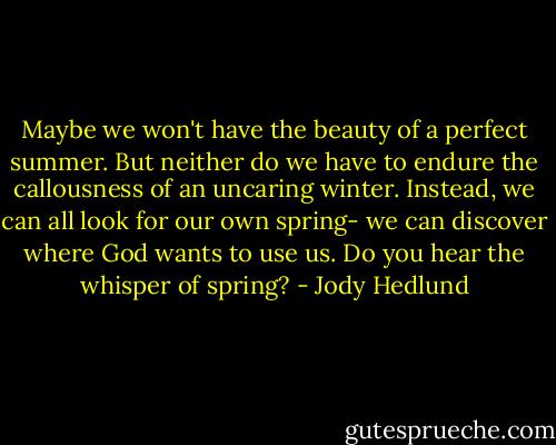 Maybe we won't have the beauty of a perfect summer. But neither do we have to endure the callousness of an uncaring winter. Instead, we can all look for our own spring- we can discover where God wants to use us. Do you hear the whisper of spring? - Jody Hedlund