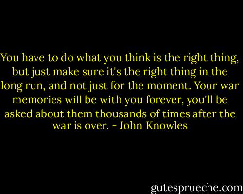 You have to do what you think is the right thing, but just make sure it's the right thing in the long run, and not just for the moment. Your war memories will be with you forever, you'll be asked about them thousands of times after the war is over. - John Knowles