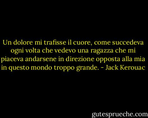 Un dolore mi trafisse il cuore, come succedeva ogni volta che vedevo una ragazza che mi piaceva andarsene in direzione opposta alla mia in questo mondo troppo grande. - Jack Kerouac