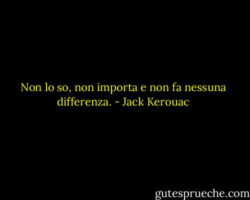 Non lo so, non importa e non fa nessuna differenza. - Jack Kerouac