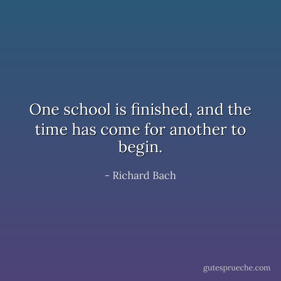 One school is finished, and the time has come for another to begin. - Richard Bach
