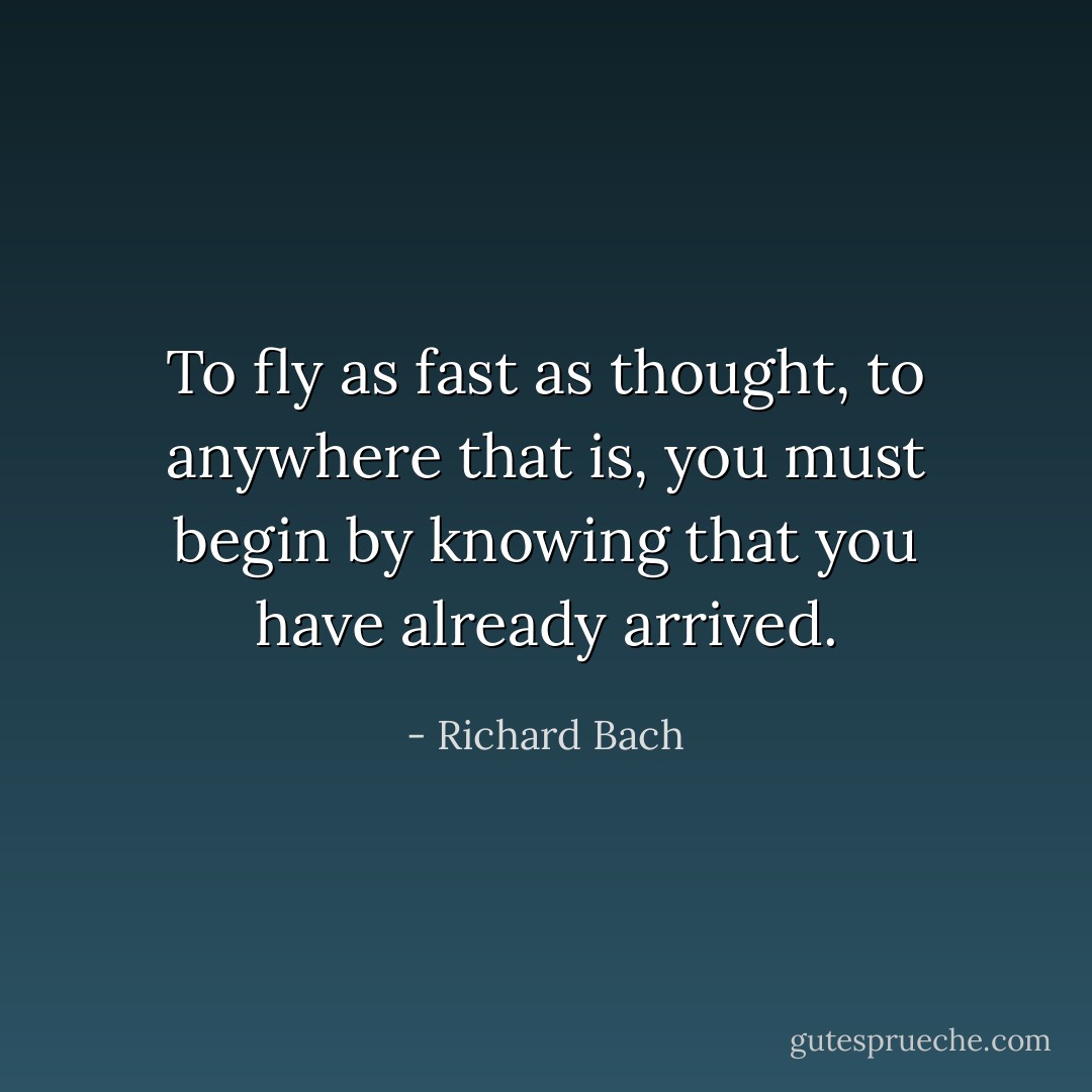 To fly as fast as thought, to anywhere that is, you must begin by knowing that you have already arrived. - Richard Bach