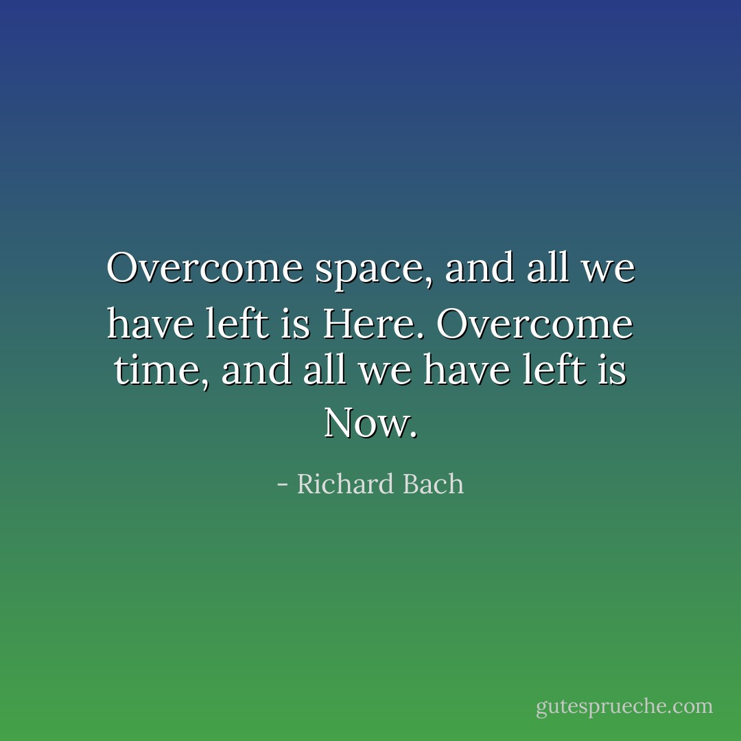 Overcome space, and all we have left is Here. Overcome time, and all we have left is Now. - Richard Bach