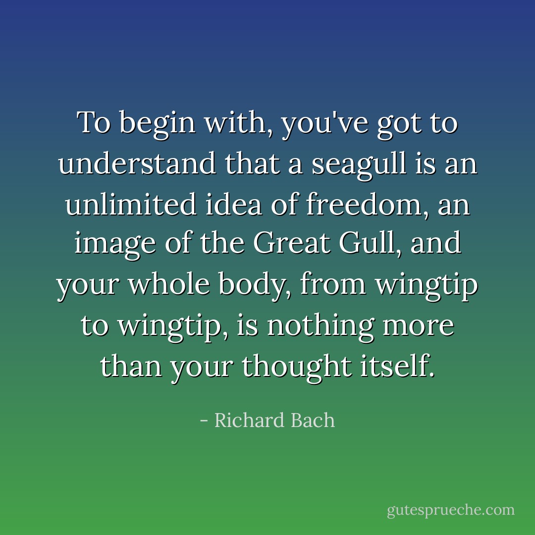 To begin with, you've got to understand that a seagull is an unlimited idea of freedom, an image of the Great Gull, and your whole body, from wingtip to wingtip, is nothing more than your thought itself. - Richard Bach