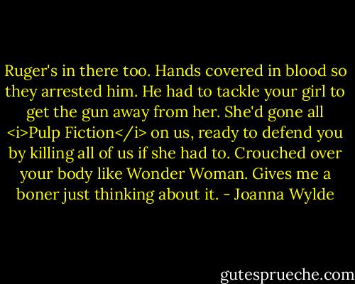 Ruger's in there too. Hands covered in blood so they arrested him. He had to tackle your girl to get the gun away from her. She'd gone all <i>Pulp Fiction</i> on us, ready to defend you by killing all of us if she had to. Crouched over your body like Wonder Woman. Gives me a boner just thinking about it. - Joanna Wylde