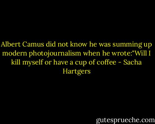 Albert Camus did not know he was summing up modern photojournalism when he wrote:"Will I kill myself or have a cup of coffee - Sacha Hartgers