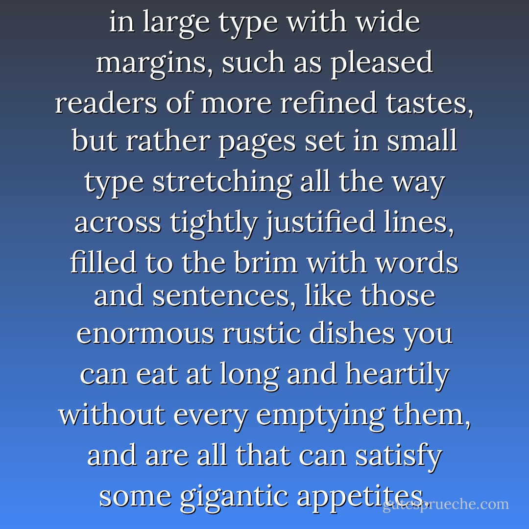 P. and J. did not like books set in large type with wide margins, such as pleased readers of more refined tastes, but rather pages set in small type stretching all the way across tightly justified lines, filled to the brim with words and sentences, like those enormous rustic dishes you can eat at long and heartily without every emptying them, and are all that can satisfy some gigantic appetites. - Albert Camus