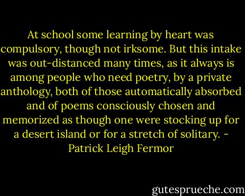 At school some learning by heart was compulsory, though not irksome. But this intake was out-distanced many times, as it always is among people who need poetry, by a private anthology, both of those automatically absorbed and of poems consciously chosen and memorized as though one were stocking up for a desert island or for a stretch of solitary. - Patrick Leigh Fermor