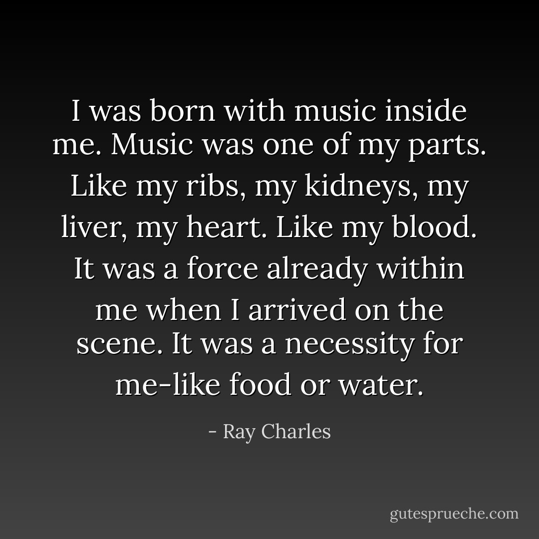 I was born with music inside me. Music was one of my parts. Like my ribs, my kidneys, my liver, my heart. Like my blood. It was a force already within me when I arrived on the scene. It was a necessity for me-like food or water. - Ray Charles