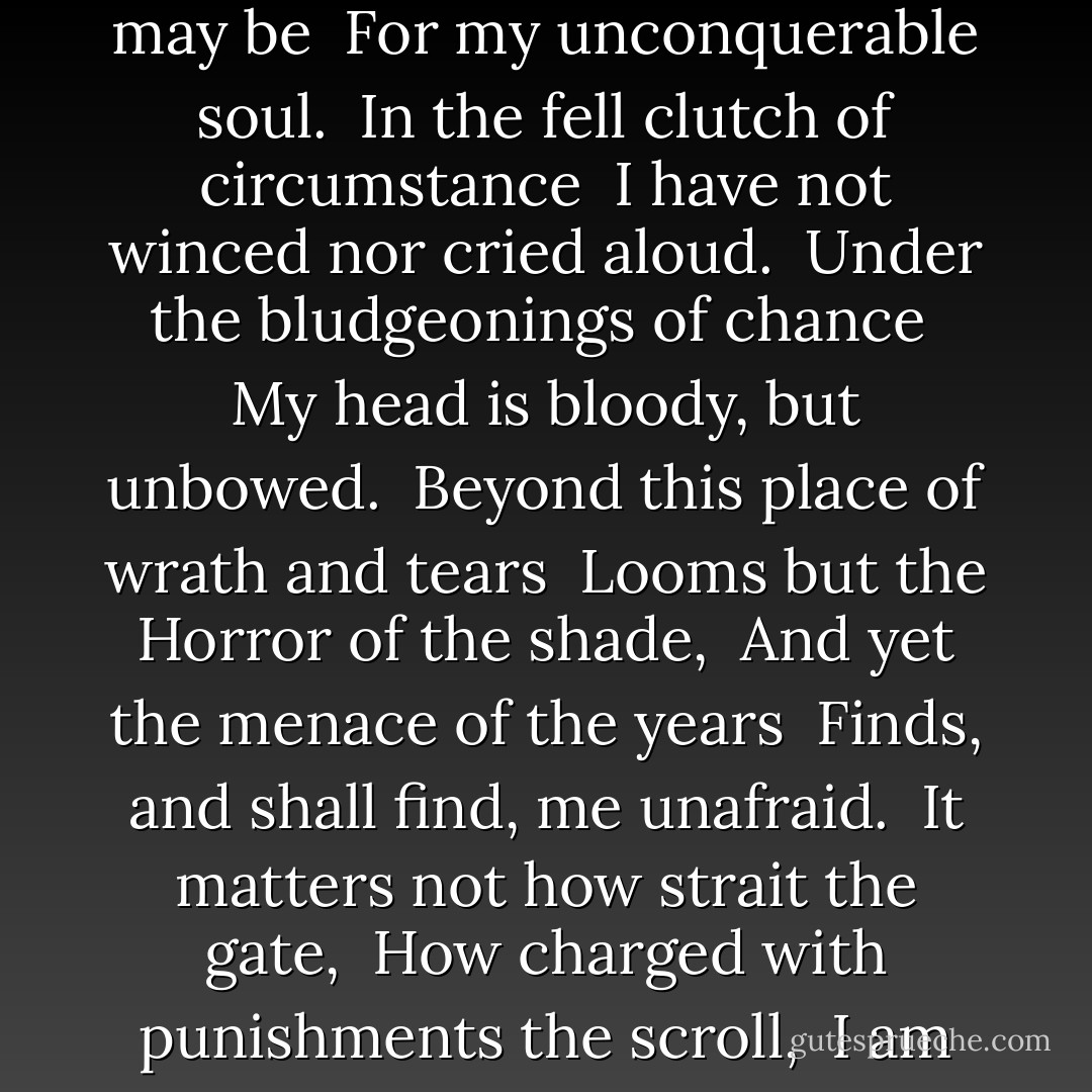 Out of the night that covers me, <br />Black as the Pit from pole to pole, <br />I thank whatever gods may be <br />For my unconquerable soul.<br /><br />In the fell clutch of circumstance <br />I have not winced nor cried aloud. <br />Under the bludgeonings of chance <br />My head is bloody, but unbowed.<br /><br />Beyond this place of wrath and tears <br />Looms but the Horror of the shade, <br />And yet the menace of the years <br />Finds, and shall find, me unafraid.<br /><br />It matters not how strait the gate, <br />How charged with punishments the scroll, <br />I am the master of my fate: <br />I am the captain of my soul. - William Ernest Henley