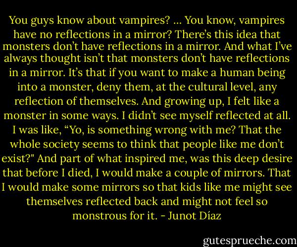 You guys know about vampires? … You know, vampires have no reflections in a mirror? There’s this idea that monsters don’t have reflections in a mirror. And what I’ve always thought isn’t that monsters don’t have reflections in a mirror. It’s that if you want to make a human being into a monster, deny them, at the cultural level, any reflection of themselves. And growing up, I felt like a monster in some ways. I didn’t see myself reflected at all. I was like, “Yo, is something wrong with me? That the whole society seems to think that people like me don’t exist?" And part of what inspired me, was this deep desire that before I died, I would make a couple of mirrors. That I would make some mirrors so that kids like me might see themselves reflected back and might not feel so monstrous for it. - Junot Díaz