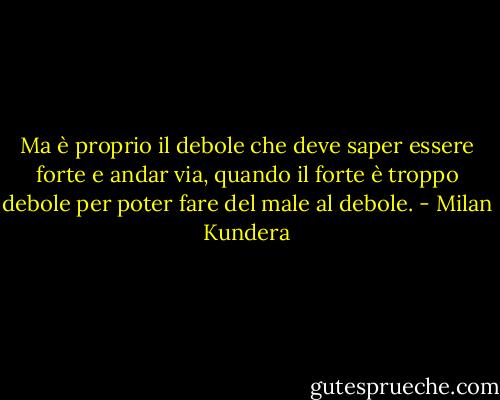 Ma è proprio il debole che deve saper essere forte e andar via, quando il forte è troppo debole per poter fare del male al debole. - Milan Kundera