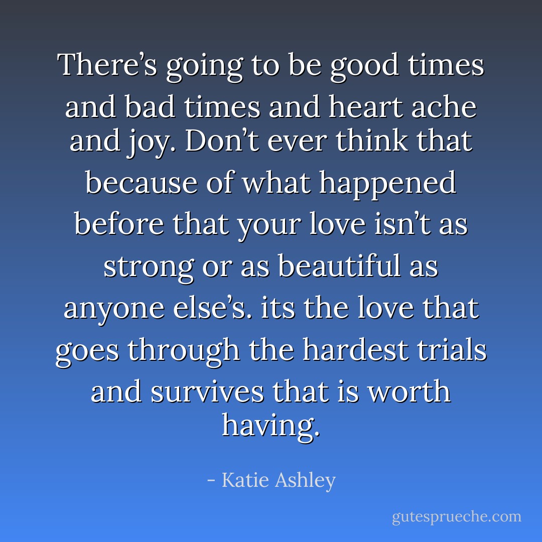 There’s going to be good times and bad times and heart ache and joy. Don’t ever think that because of what happened before that your love isn’t as strong or as beautiful as anyone else’s. its the love that goes through the hardest trials and survives that is worth having. - Katie Ashley