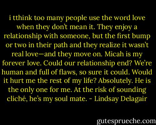i tthink too many people use the word love when they don’t mean it. They enjoy a relationship with someone, but the first bump or two in their path and they realize it wasn’t real love—and they move on. Micah is my forever love. Could our relationship end? We’re human and full of flaws, so sure it could. Would it hurt me the rest of my life? Absolutely. He is the only one for me. At the risk of sounding cliché, he’s my soul mate. - Lindsay Delagair