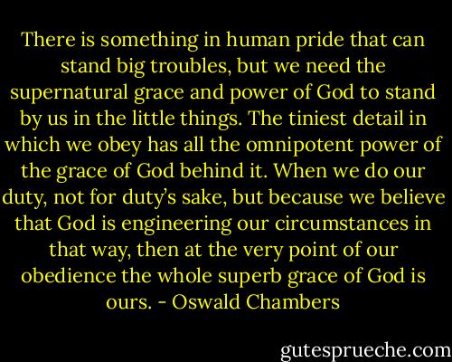 There is something in human pride that can stand big troubles, but we need the supernatural grace and power of God to stand by us in the little things. The tiniest detail in which we obey has all the omnipotent power of the grace of God behind it. When we do our duty, not for duty’s sake, but because we believe that God is engineering our circumstances in that way, then at the very point of our obedience the whole superb grace of God is ours. - Oswald Chambers