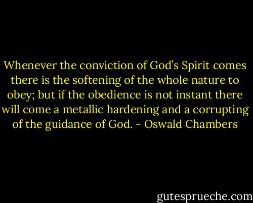 Whenever the conviction of God’s Spirit comes there is the softening of the whole nature to obey; but if the obedience is not instant there will come a metallic hardening and a corrupting of the guidance of God. - Oswald Chambers