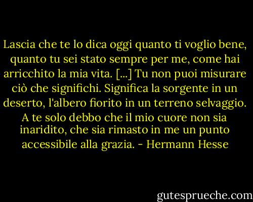 Lascia che te lo dica oggi quanto ti voglio bene, quanto tu sei stato sempre per me, come hai arricchito la mia vita. [...] Tu non puoi misurare ciò che significhi. Significa la sorgente in un deserto, l'albero fiorito in un terreno selvaggio. A te solo debbo che il mio cuore non sia inaridito, che sia rimasto in me un punto accessibile alla grazia. - Hermann Hesse
