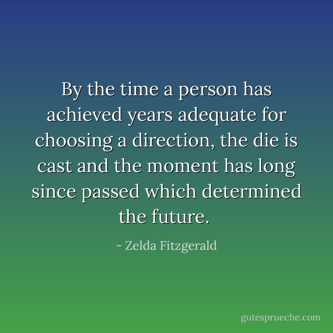By the time a person has achieved years adequate for choosing a direction, the die is cast and the moment has long since passed which determined the future.<br /> - Zelda Fitzgerald
